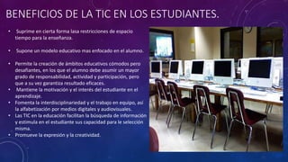 BENEFICIOS DE LA TIC EN LOS ESTUDIANTES.
• Suprime en cierta forma lasa restricciones de espacio
tiempo para la enseñanza.
• Supone un modelo educativo mas enfocado en el alumno.
• Permite la creación de ámbitos educativos cómodos pero
desafiantes, en los que el alumno debe asumir un mayor
grado de responsabilidad, actividad y participación, pero
que a su vez garantiza resultado eficaces.
• Mantiene la motivación y el interés del estudiante en el
aprendizaje.
• Fomenta la interdisciplinariedad y el trabajo en equipo, así
la alfabetización por medios digitales y audiovisuales.
• Las TIC en la educación facilitan la búsqueda de información
y estimula en el estudiante sus capacidad para le selección
misma.
• Promueve la expresión y la creatividad.
 