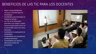 BENEFICIOS DE LAS TIC PARA LOS DOCENTES
• Mayor disponibilidad de
recursos y fuentes para la
enseñanza.
• Facilidades para fomentar en
trabajo en grupo.
• Las TIC en la educación
permiten una mayor y mejor
comunicación tanto como en
el alumnado como con otros
docentes.
• Facilidad en la evaluación de
contenidos.
• Posibilidades de actualizarse
profesionalmente.
• Posibilidades de abarcar
diferentes estilos de
enseñanza.
 