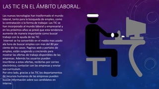 LAS TIC EN EL ÁMBITO LABORAL.
Las nuevas tecnologías han trasformado el mundo
laboral, tanto para la búsqueda de empleo, como
la contratación o la forma de trabajar. Las TIC se
han incorporado al mundo laboral y empresarial y
en los próximos años se prevé que esta tendencia
aumente de manera importante como buscar
trabajo con la ayuda de las TIC.
Internet se ha convertido en el medio mas usado
ala hora de buscar empleo con mas del 80 por
ciento de los casos. Paginas web y portales de
empleo, están surgiendo y creciendo para
mostrar las ofertas de trabajo disponibles de las
empresas. Además los usuarios pueden
inscribirse a estas ofertas, recibirlas por correo
electrónico, contactar con las empresas y enviar
sus curriculum.
Por otro lado, gracias a las TIC los departamentos
de recursos humanos de las empresas pueden
buscar información sobre sus candidatos en
interne.
 
