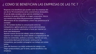 ¿ COMO SE BENEFICIAN LAS EMPRESAS DE LAS TIC ?
Respecto a los beneficios que pueden sacar las empresas del
uso de las TIC encontramos varias características destacables.
El uso de redes sociales y otras web de visibilidad a su
empresa y le ayuda a difundir su imagen corporativa. Esta es
una manera muy eficaz de promocionar l producto,
diferenciarse de los competidores y tener mas presencia en la
sociedad.
Las TIC también facilitan la comunicación entre los
trabajadores y agilizan gestiones y tareas administrativas
varias que se pueden automatizar o hacer por internet sin
tener que desplazarse.
Aportan nuevas formas de trabajo, como el teletrabajo, y
suponen una reducción de costes debido a la digitalización de
todos los contenidos, archivos y acciones. Además son una
herramienta ideal para la formación continua de los
trabajadores, que pueden compaginar sus trabajo con cursos
online.
Todo ello favorece a un mejor ambiente de trabajo y una
mayor productividad y, por lo tanto, aporta beneficios a las
empresas.
 