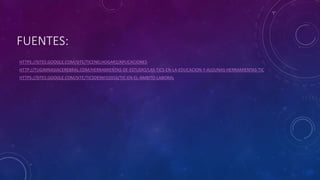 FUENTES:
HTTPS://SITES.GOOGLE.COM/SITE/TICENELHOGAR2/APLICACIONES
HTTP://TUGIMNASIACEREBRAL.COM/HERRAMIENTAS-DE-ESTUDIO/LAS-TICS-EN-LA-EDUCACION-Y-ALGUNAS-HERRAMIENTAS-TIC
HTTPS://SITES.GOOGLE.COM/SITE/TICSDEINFO2016/TIC-EN-EL-AMBITO-LABORAL
 