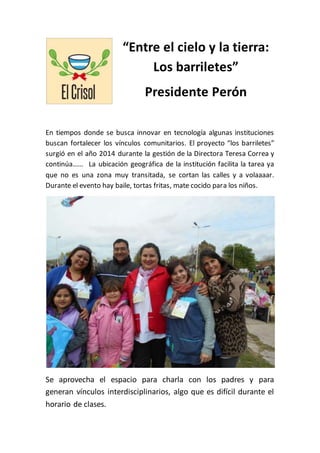 “Entre el cielo y la tierra:
Los barriletes”
Presidente Perón
En tiempos donde se busca innovar en tecnología algunas instituciones
buscan fortalecer los vínculos comunitarios. El proyecto “los barriletes”
surgió en el año 2014 durante la gestión de la Directora Teresa Correa y
continúa…… La ubicación geográfica de la institución facilita la tarea ya
que no es una zona muy transitada, se cortan las calles y a volaaaar.
Durante el evento hay baile, tortas fritas, mate cocido para los niños.
Se aprovecha el espacio para charla con los padres y para
generan vínculos interdisciplinarios, algo que es difícil durante el
horario de clases.
 