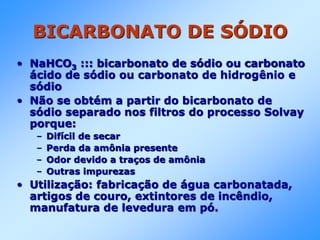 BICARBONATO DE SÓDIO
• NaHCO3 ::: bicarbonato de sódio ou carbonato
ácido de sódio ou carbonato de hidrogênio e
sódio
• Não se obtém a partir do bicarbonato de
sódio separado nos filtros do processo Solvay
porque:
– Difícil de secar
– Perda da amônia presente
– Odor devido a traços de amônia
– Outras impurezas
• Utilização: fabricação de água carbonatada,
artigos de couro, extintores de incêndio,
manufatura de levedura em pó.
 