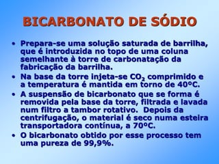 BICARBONATO DE SÓDIO
• Prepara-se uma solução saturada de barrilha,
que é introduzida no topo de uma coluna
semelhante à torre de carbonatação da
fabricação da barrilha.
• Na base da torre injeta-se CO2 comprimido e
a temperatura é mantida em torno de 40ºC.
• A suspensão de bicarbonato que se forma é
removida pela base da torre, filtrada e lavada
num filtro a tambor rotativo. Depois da
centrifugação, o material é seco numa esteira
transportadora contínua, a 70ºC.
• O bicarbonato obtido por esse processo tem
uma pureza de 99,9%.
 