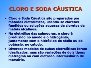 CLORO E SODA CÁUSTICA
• Cloro e Soda Cáustica são preparados por
métodos eletrolíticos, usando-se cloretos
fundidos ou soluções aquosas de cloretos de
metais alcalinos.
• Na eletrólise das salmouras, o cloro é
produzido no anodo e o hidrogênio,
juntamente com o hidróxido de sódio ou de
potássio, no catodo.
• Diversos modelos de cubas eletrolíticas foram
idealizados, mas são variações de dois tipos:
diafragma ou com eletrodo intermediário de
mercúrio.
 