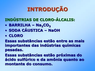 INTRODUÇÃO
INDÚSTRIAS DE CLORO-ÁLCALIS:
• BARRILHA – Na2CO3
• SODA CÁUSTICA – NaOH
• CLORO
Essas substâncias estão entre as mais
importantes das indústrias químicas
pesadas.
Essas substâncias estão próximas do
ácido sulfúrico e da amônia quanto ao
montante do consumo.
 