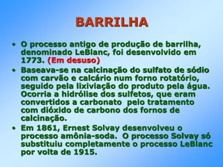 BARRILHA
• O processo antigo de produção de barrilha,
denominado LeBlanc, foi desenvolvido em
1773. (Em desuso)
• Baseava-se na calcinação do sulfato de sódio
com carvão e calcário num forno rotatório,
seguido pela lixiviação do produto pela água.
Ocorria a hidrólise dos sulfetos, que eram
convertidos a carbonato pelo tratamento
com dióxido de carbono dos fornos de
calcinação.
• Em 1861, Ernest Solvay desenvolveu o
processo amônia-soda. O processo Solvay só
substituiu completamente o processo LeBlanc
por volta de 1915.
 