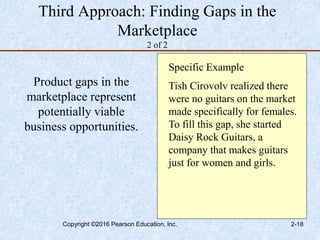 Third Approach: Finding Gaps in the
Marketplace
2 of 2
Product gaps in the
marketplace represent
potentially viable
business opportunities.
Specific Example
Tish Cirovolv realized there
were no guitars on the market
made specifically for females.
To fill this gap, she started
Daisy Rock Guitars, a
company that makes guitars
just for women and girls.
Copyright ©2016 Pearson Education, Inc. 2-18
 