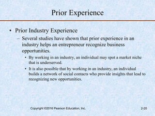 Prior Experience
• Prior Industry Experience
– Several studies have shown that prior experience in an
industry helps an entrepreneur recognize business
opportunities.
• By working in an industry, an individual may spot a market niche
that is underserved.
• It is also possible that by working in an industry, an individual
builds a network of social contacts who provide insights that lead to
recognizing new opportunities.
Copyright ©2016 Pearson Education, Inc. 2-20
 