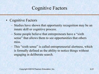 Cognitive Factors
• Cognitive Factors
– Studies have shown that opportunity recognition may be an
innate skill or cognitive process.
– Some people believe that entrepreneurs have a “sixth
sense” that allows them to see opportunities that others
miss.
– This “sixth sense” is called entrepreneurial alertness, which
is formally defined as the ability to notice things without
engaging in deliberate search.
Copyright ©2016 Pearson Education, Inc. 2-21
 