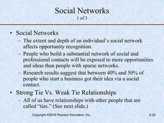 Social Networks
1 of 3
• Social Networks
– The extent and depth of an individual’s social network
affects opportunity recognition.
– People who build a substantial network of social and
professional contacts will be exposed to more opportunities
and ideas than people with sparse networks.
– Research results suggest that between 40% and 50% of
people who start a business got their idea via a social
contact.
• Strong Tie Vs. Weak Tie Relationships
– All of us have relationships with other people that are
called “ties.” (See next slide.)
Copyright ©2016 Pearson Education, Inc. 2-22
 
