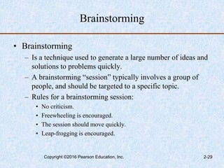 Brainstorming
• Brainstorming
– Is a technique used to generate a large number of ideas and
solutions to problems quickly.
– A brainstorming “session” typically involves a group of
people, and should be targeted to a specific topic.
– Rules for a brainstorming session:
• No criticism.
• Freewheeling is encouraged.
• The session should move quickly.
• Leap-frogging is encouraged.
Copyright ©2016 Pearson Education, Inc. 2-29
 