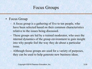 Focus Groups
• Focus Group
– A focus group is a gathering of five to ten people, who
have been selected based on their common characteristics
relative to the issues being discussed.
– These groups are led by a trained moderator, who uses the
internal dynamics of the group environment to gain insight
into why people feel the way they do about a particular
issue.
– Although focus groups are used for a variety of purposes,
they can be used to help generate new business ideas.
Copyright ©2016 Pearson Education, Inc. 2-30
 