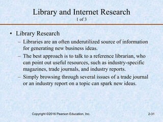 Library and Internet Research
1 of 3
• Library Research
– Libraries are an often underutilized source of information
for generating new business ideas.
– The best approach is to talk to a reference librarian, who
can point out useful resources, such as industry-specific
magazines, trade journals, and industry reports.
– Simply browsing through several issues of a trade journal
or an industry report on a topic can spark new ideas.
Copyright ©2016 Pearson Education, Inc. 2-31
 