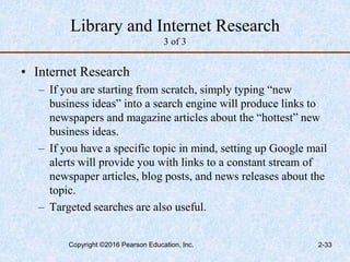 Library and Internet Research
3 of 3
• Internet Research
– If you are starting from scratch, simply typing “new
business ideas” into a search engine will produce links to
newspapers and magazine articles about the “hottest” new
business ideas.
– If you have a specific topic in mind, setting up Google mail
alerts will provide you with links to a constant stream of
newspaper articles, blog posts, and news releases about the
topic.
– Targeted searches are also useful.
Copyright ©2016 Pearson Education, Inc. 2-33
 