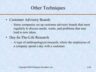 Other Techniques
• Customer Advisory Boards
– Some companies set up customer advisory boards that meet
regularly to discuss needs, wants, and problems that may
lead to new ideas.
• Day-In-The-Life Research
– A type of anthropological research, where the employees of
a company spend a day with a customer.
Copyright ©2016 Pearson Education, Inc. 2-34
 