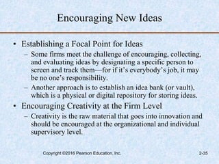 Encouraging New Ideas
• Establishing a Focal Point for Ideas
– Some firms meet the challenge of encouraging, collecting,
and evaluating ideas by designating a specific person to
screen and track them—for if it’s everybody’s job, it may
be no one’s responsibility.
– Another approach is to establish an idea bank (or vault),
which is a physical or digital repository for storing ideas.
• Encouraging Creativity at the Firm Level
– Creativity is the raw material that goes into innovation and
should be encouraged at the organizational and individual
supervisory level.
Copyright ©2016 Pearson Education, Inc. 2-35
 
