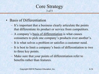 4-14
Core Strategy
3 of 5
• Basis of Differentiation
– It’s important that a business clearly articulate the points
that differentiate its product or service from competitors.
– A company’s basis of differentiation is what causes
consumers to pick one company’s products over another’s.
– It is what solves a problem or satisfies a customer need.
– It is best to limit a company’s basis of differentiation to two
to three key points.
– Make sure that your points of differentiation refer to
benefits rather than features.
Copyright ©2016 Pearson Education, Inc.
 