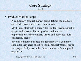 4-16
Core Strategy
5 of 5
• Product/Market Scope
– A company’s product/market scope defines the products
and markets on which it will concentrate.
– Most firms start with a narrow (or limited) product/market
scope, and pursue adjacent product and market
opportunities as the company grows and becomes more
financially secure.
– In completing the business model template, a company
should be very clear about its initial product/market scope
and project 3-5 years in the future in terms of anticipated
expansion.
Copyright ©2016 Pearson Education, Inc.
 