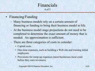 4-23
Financials
4 of 5
• Financing/Funding
– Many business models rely on a certain amount of
financing or funding to bring their business model to life.
– At the business model stage projections do not need to be
completed to determine the exact amount of money that is
needed. An approximation is sufficient.
– There are three categories of costs to consider:
• Capital costs.
• One-time expenses, such as building a Web site and training initial
employees.
• Provisions for ramp-up expenses (most businesses incur costs
before they earn revenues).
Copyright ©2016 Pearson Education, Inc.
 