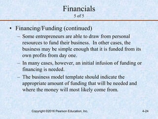4-24
Financials
5 of 5
• Financing/Funding (continued)
– Some entrepreneurs are able to draw from personal
resources to fund their business. In other cases, the
business may be simple enough that it is funded from its
own profits from day one.
– In many cases, however, an initial infusion of funding or
financing is needed.
– The business model template should indicate the
appropriate amount of funding that will be needed and
where the money will most likely come from.
Copyright ©2016 Pearson Education, Inc.
 
