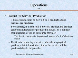 4-26
Operations
2 of 5
• Product (or Service) Production
– This section focuses on how a firm’s products and/or
services are produced.
– For example, if a firm sells a physical product, the product
can be manufactured or produced in-house, by a contract
manufacturer, or via an outsource provider.
• This decision has a major impact on all aspects of a firm’s business
model.
– If a firm is producing a service rather than a physical
product, a brief description of how the service will be
produced should be provided.
Copyright ©2016 Pearson Education, Inc.
 