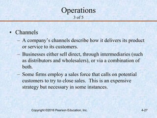 4-27
Operations
3 of 5
• Channels
– A company’s channels describe how it delivers its product
or service to its customers.
– Businesses either sell direct, through intermediaries (such
as distributors and wholesalers), or via a combination of
both.
– Some firms employ a sales force that calls on potential
customers to try to close sales. This is an expensive
strategy but necessary in some instances.
Copyright ©2016 Pearson Education, Inc.
 