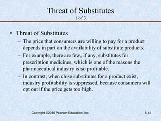 Threat of Substitutes
1 of 3
• Threat of Substitutes
– The price that consumers are willing to pay for a product
depends in part on the availability of substitute products.
– For example, there are few, if any, substitutes for
prescription medicines, which is one of the reasons the
pharmaceutical industry is so profitable.
– In contrast, when close substitutes for a product exist,
industry profitability is suppressed, because consumers will
opt out if the price gets too high.
Copyright ©2016 Pearson Education, Inc. 5-12
 