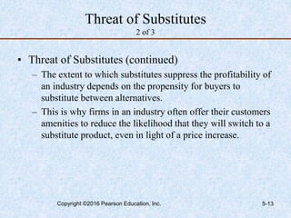 Threat of Substitutes
2 of 3
• Threat of Substitutes (continued)
– The extent to which substitutes suppress the profitability of
an industry depends on the propensity for buyers to
substitute between alternatives.
– This is why firms in an industry often offer their customers
amenities to reduce the likelihood that they will switch to a
substitute product, even in light of a price increase.
Copyright ©2016 Pearson Education, Inc. 5-13
 