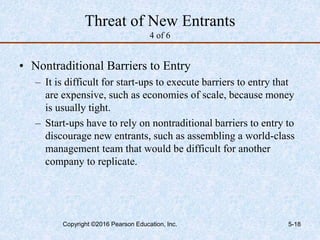 Threat of New Entrants
4 of 6
• Nontraditional Barriers to Entry
– It is difficult for start-ups to execute barriers to entry that
are expensive, such as economies of scale, because money
is usually tight.
– Start-ups have to rely on nontraditional barriers to entry to
discourage new entrants, such as assembling a world-class
management team that would be difficult for another
company to replicate.
Copyright ©2016 Pearson Education, Inc. 5-18
 