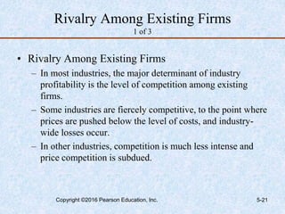 Rivalry Among Existing Firms
1 of 3
• Rivalry Among Existing Firms
– In most industries, the major determinant of industry
profitability is the level of competition among existing
firms.
– Some industries are fiercely competitive, to the point where
prices are pushed below the level of costs, and industry-
wide losses occur.
– In other industries, competition is much less intense and
price competition is subdued.
Copyright ©2016 Pearson Education, Inc. 5-21
 