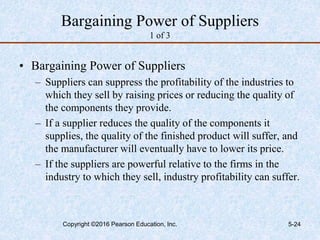 Bargaining Power of Suppliers
1 of 3
• Bargaining Power of Suppliers
– Suppliers can suppress the profitability of the industries to
which they sell by raising prices or reducing the quality of
the components they provide.
– If a supplier reduces the quality of the components it
supplies, the quality of the finished product will suffer, and
the manufacturer will eventually have to lower its price.
– If the suppliers are powerful relative to the firms in the
industry to which they sell, industry profitability can suffer.
Copyright ©2016 Pearson Education, Inc. 5-24
 