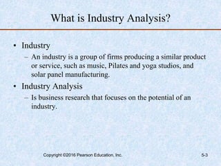 What is Industry Analysis?
• Industry
– An industry is a group of firms producing a similar product
or service, such as music, Pilates and yoga studios, and
solar panel manufacturing.
• Industry Analysis
– Is business research that focuses on the potential of an
industry.
Copyright ©2016 Pearson Education, Inc. 5-3
 