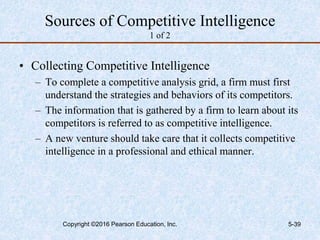 Sources of Competitive Intelligence
1 of 2
• Collecting Competitive Intelligence
– To complete a competitive analysis grid, a firm must first
understand the strategies and behaviors of its competitors.
– The information that is gathered by a firm to learn about its
competitors is referred to as competitive intelligence.
– A new venture should take care that it collects competitive
intelligence in a professional and ethical manner.
Copyright ©2016 Pearson Education, Inc. 5-39
 