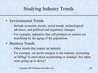 Studying Industry Trends
• Environmental Trends
– Include economic trends, social trends, technological
advances, and political and regulatory changes.
– For example, industries that sell products to seniors are
benefiting by the aging of the population.
• Business Trends
– Other trends that impact an industry.
– For example, are profit margins in the industry increasing
or falling? Is innovation accelerating or waning? Are input
costs going up or down?
Copyright ©2016 Pearson Education, Inc. 5-8
 