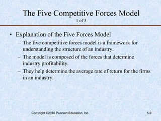 The Five Competitive Forces Model
1 of 3
• Explanation of the Five Forces Model
– The five competitive forces model is a framework for
understanding the structure of an industry.
– The model is composed of the forces that determine
industry profitability.
– They help determine the average rate of return for the firms
in an industry.
Copyright ©2016 Pearson Education, Inc. 5-9
 
