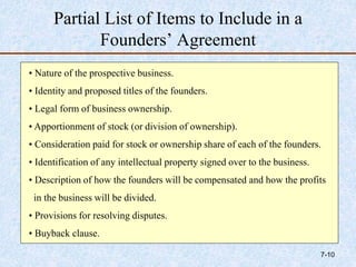 Partial List of Items to Include in a
Founders’ Agreement
• Nature of the prospective business.
• Identity and proposed titles of the founders.
• Legal form of business ownership.
• Apportionment of stock (or division of ownership).
• Consideration paid for stock or ownership share of each of the founders.
• Identification of any intellectual property signed over to the business.
• Description of how the founders will be compensated and how the profits
in the business will be divided.
• Provisions for resolving disputes.
• Buyback clause.
7-10
 