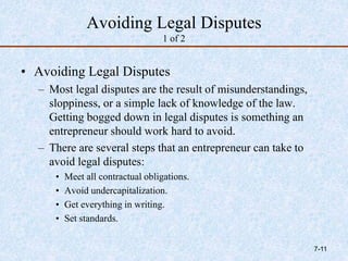 Avoiding Legal Disputes
1 of 2
• Avoiding Legal Disputes
– Most legal disputes are the result of misunderstandings,
sloppiness, or a simple lack of knowledge of the law.
Getting bogged down in legal disputes is something an
entrepreneur should work hard to avoid.
– There are several steps that an entrepreneur can take to
avoid legal disputes:
• Meet all contractual obligations.
• Avoid undercapitalization.
• Get everything in writing.
• Set standards.
7-11
 