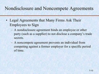 Nondisclosure and Noncompete Agreements
• Legal Agreements that Many Firms Ask Their
Employees to Sign
– A nondisclosure agreement binds an employee or other
party (such as a supplier) to not disclose a company’s trade
secrets.
– A noncompete agreement prevents an individual from
competing against a former employer for a specific period
of time.
7-13
 