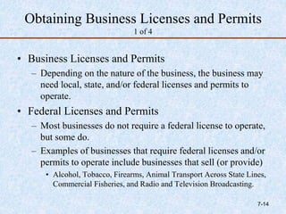 Obtaining Business Licenses and Permits
1 of 4
• Business Licenses and Permits
– Depending on the nature of the business, the business may
need local, state, and/or federal licenses and permits to
operate.
• Federal Licenses and Permits
– Most businesses do not require a federal license to operate,
but some do.
– Examples of businesses that require federal licenses and/or
permits to operate include businesses that sell (or provide)
• Alcohol, Tobacco, Firearms, Animal Transport Across State Lines,
Commercial Fisheries, and Radio and Television Broadcasting.
7-14
 