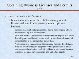 Obtaining Business Licenses and Permits
2 of 4
• State Licenses and Permits
– In most states, there are three different categories of
licenses and permits that you may need to operate a
business.
• Business Registration Requirements. Some states require all new
businesses to register with the state.
• Sales Tax Permits. Most states and communities require businesses
that sell goods, and in some cases services, to collect sales tax and
submit the tax to the proper state authorities.
• Professional and Occupational Licenses and Permits. In all states,
there are laws that require people in certain professions to pass a
state exam and maintain a professional license to conduct business.
Examples includes barbers, nurses, and real estate agents.
7-15
 