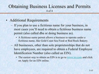 Obtaining Business Licenses and Permits
4 of 4
• Additional Requirements
– If you plan to use a fictitious name for your business, in
most cases you’ll need to obtain a fictitious business name
permit (also called dba or doing business as).
• A fictitious name permit allows a business to operate under a
fictitious name, like Gold Coast Sea Food or Red Rock Bakery.
– All businesses, other than sole proprietorships that do not
have employees, are required to obtain a Federal Employee
Identification Number (also called an EIN).
• The easiest way to obtain an EIN is to go to www.irs.com and click
on Apply for an EIN online.
. 7-17
 