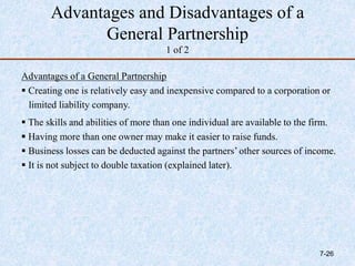 Advantages and Disadvantages of a
General Partnership
1 of 2
Advantages of a General Partnership
 Creating one is relatively easy and inexpensive compared to a corporation or
limited liability company.
 The skills and abilities of more than one individual are available to the firm.
 Having more than one owner may make it easier to raise funds.
 Business losses can be deducted against the partners’ other sources of income.
 It is not subject to double taxation (explained later).
7-26
 