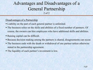 Advantages and Disadvantages of a
General Partnership
2 of 2
Disadvantages of a Partnership
 Liability on the part of each general partner is unlimited.
 The business relies on the skills and abilities of a fixed number of partners. Of
course, the owners can hire employees who have additional skills and abilities.
 Raising capital can be difficult.
 Because decision making among the partners is shared, disagreements can occur.
 The business ends with the death or withdrawal of one partner unless otherwise
stated in the partnership agreement.
 The liquidity of each partner’s investment is low.
7-27
 
