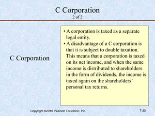 C Corporation
2 of 2
C Corporation
• A corporation is taxed as a separate
legal entity.
• A disadvantage of a C corporation is
that it is subject to double taxation.
This means that a corporation is taxed
on its net income, and when the same
income is distributed to shareholders
in the form of dividends, the income is
taxed again on the shareholders’
personal tax returns.
Copyright ©2016 Pearson Education, Inc. 7-30
 
