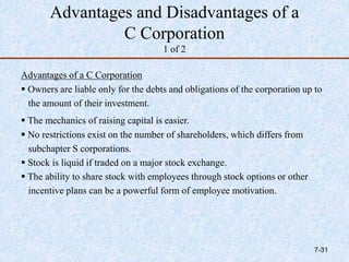 Advantages and Disadvantages of a
C Corporation
1 of 2
Advantages of a C Corporation
 Owners are liable only for the debts and obligations of the corporation up to
the amount of their investment.
 The mechanics of raising capital is easier.
 No restrictions exist on the number of shareholders, which differs from
subchapter S corporations.
 Stock is liquid if traded on a major stock exchange.
 The ability to share stock with employees through stock options or other
incentive plans can be a powerful form of employee motivation.
7-31
 