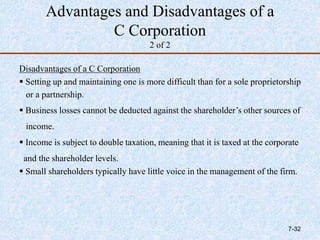 Advantages and Disadvantages of a
C Corporation
2 of 2
Disadvantages of a C Corporation
 Setting up and maintaining one is more difficult than for a sole proprietorship
or a partnership.
 Business losses cannot be deducted against the shareholder’s other sources of
income.
 Income is subject to double taxation, meaning that it is taxed at the corporate
and the shareholder levels.
 Small shareholders typically have little voice in the management of the firm.
7-32
 