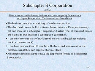 Subchapter S Corporation
2 of 2
 The business cannot be a subsidiary of another corporation.
 The shareholders must be U.S. citizens. Partnerships and C corporations may
not own shares in a subchapter S corporation. Certain types of trusts and estates
are eligible to own shares in a subchapter S corporation.
 It can only have one class of stock issued and outstanding (either preferred
stock or common stock).
 It can have no more than 100 members. Husbands and wives count as one
member, even if they own separate shares of stock.
 All shareholders must agree to have the corporation formed as a subchapter
S corporation.
There are strict standards that a business must meet to qualify for status as a
subchapter S corporation. The standards are shown below:
7-34
 
