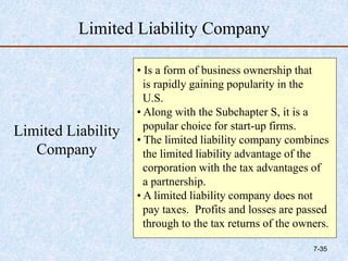 Limited Liability Company
Limited Liability
Company
• Is a form of business ownership that
is rapidly gaining popularity in the
U.S.
• Along with the Subchapter S, it is a
popular choice for start-up firms.
• The limited liability company combines
the limited liability advantage of the
corporation with the tax advantages of
a partnership.
• A limited liability company does not
pay taxes. Profits and losses are passed
through to the tax returns of the owners.
7-35
 
