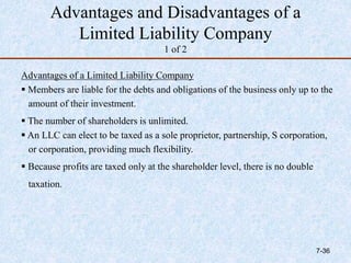 Advantages and Disadvantages of a
Limited Liability Company
1 of 2
Advantages of a Limited Liability Company
 Members are liable for the debts and obligations of the business only up to the
amount of their investment.
 The number of shareholders is unlimited.
 An LLC can elect to be taxed as a sole proprietor, partnership, S corporation,
or corporation, providing much flexibility.
 Because profits are taxed only at the shareholder level, there is no double
taxation.
7-36
 